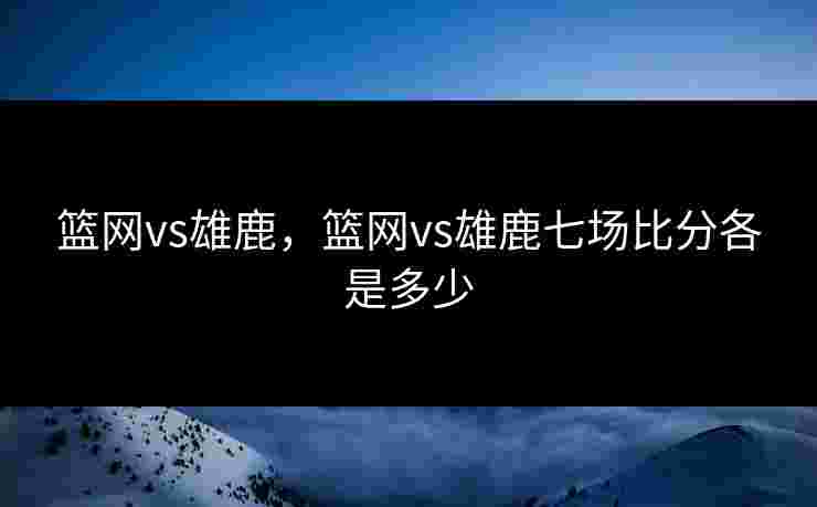 篮网vs雄鹿，篮网vs雄鹿七场比分各是多少