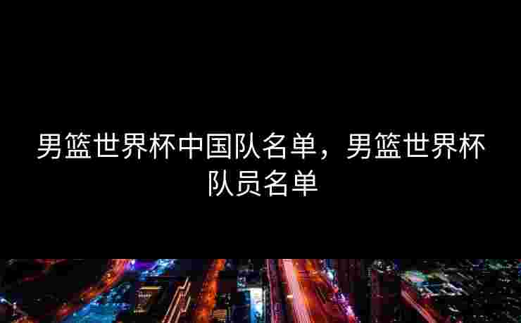 男篮世界杯中国队名单，男篮世界杯队员名单